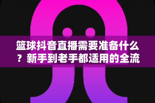篮球抖音直播需要准备什么?新手到老手都适用的全流程筹备指南 篮球抖音直播需要准备什么?新手到老手都适用的全流程筹备指南