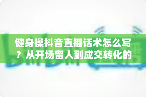 健身操抖音直播话术怎么写？从开场留人到成交转化的全流程话术指南