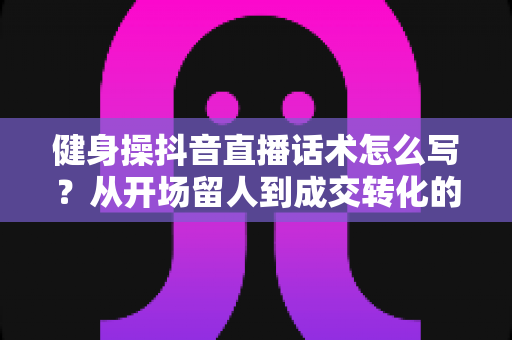 健身操抖音直播话术怎么写？从开场留人到成交转化的全流程话术指南