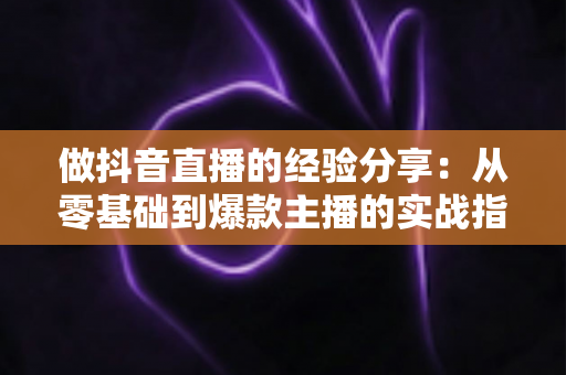 做抖音直播的经验分享：从零基础到爆款主播的实战指南