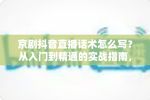 京剧抖音直播话术怎么写？从入门到精通的实战指南，助你让国粹圈粉无数