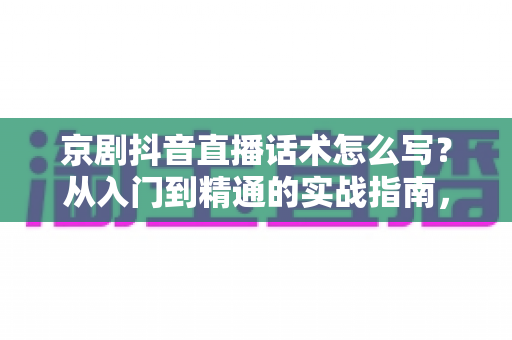 京剧抖音直播话术怎么写？从入门到精通的实战指南，助你让国粹圈粉无数