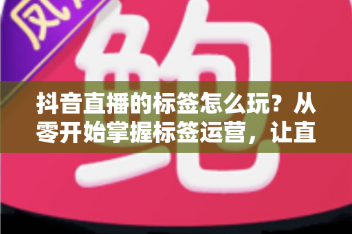 抖音直播的标签怎么玩?从零开始掌握标签运营,让直播间流量翻倍的实战指南 抖音直播的标签怎么玩?从零开始掌握标签运营,让直播间流量翻倍的实战指南