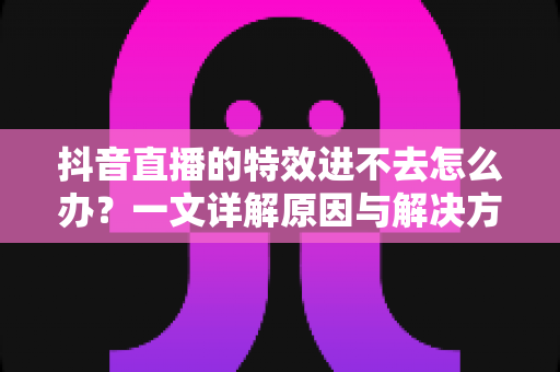 抖音直播的特效进不去怎么办？一文详解原因与解决方案，快速恢复直播特效功能