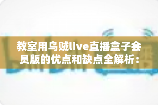 教室用乌贼live直播盒子会员版的优点和缺点全解析：学校与机构选购教育直播设备必读指南