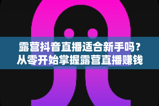 露营抖音直播适合新手吗？从零开始掌握露营直播赚钱与涨粉全攻略