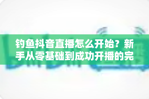 钓鱼抖音直播怎么开始?新手从零基础到成功开播的完整实战指南 钓鱼抖音直播怎么开始?新手从零基础到成功开播的完整实战指南