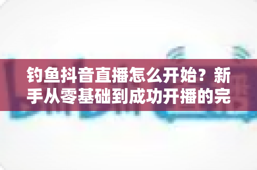 钓鱼抖音直播怎么开始?新手从零基础到成功开播的完整实战指南 钓鱼抖音直播怎么开始?新手从零基础到成功开播的完整实战指南