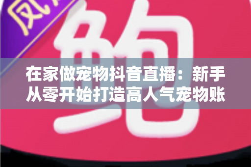 在家做宠物抖音直播:新手从零开始打造高人气宠物账号的完整指南 在家做宠物抖音直播:新手从零开始打造高人气宠物账号的完整指南