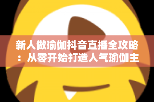 新人做瑜伽抖音直播全攻略：从零开始打造人气瑜伽主播的完整指南