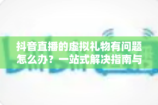 抖音直播的虚拟礼物有问题怎么办?一站式解决指南与实用防范建议 抖音直播的虚拟礼物有问题怎么办?一站式解决指南与实用防范建议