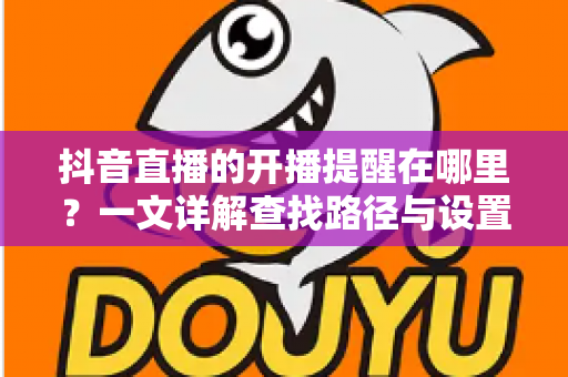 抖音直播的开播提醒在哪里？一文详解查找路径与设置方法，让你不错过任何精彩直播