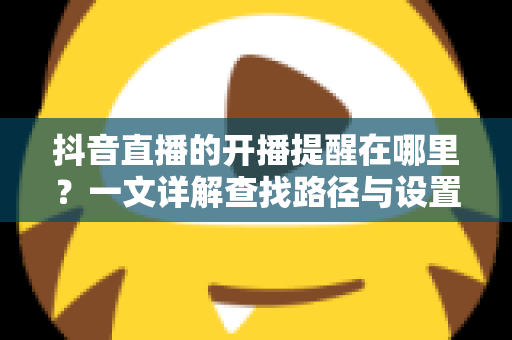 抖音直播的开播提醒在哪里？一文详解查找路径与设置方法，让你不错过任何精彩直播