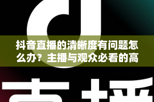 抖音直播的清晰度有问题怎么办?主播与观众必看的高清画质排查修复全攻略 抖音直播的清晰度有问题怎么办?主播与观众必看的高清画质排查修复全攻略
