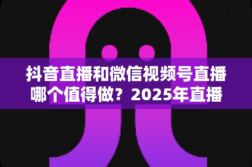 抖音直播和微信视频号直播哪个值得做?2025年直播创业者必读的双平台选择与运营指南 抖音直播和微信视频号直播哪个值得做?2025年直播创业者必读的双平台选择与运营指南
