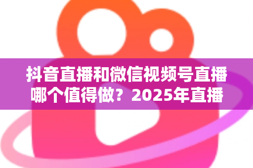 抖音直播和微信视频号直播哪个值得做?2025年直播创业者必读的双平台选择与运营指南 抖音直播和微信视频号直播哪个值得做?2025年直播创业者必读的双平台选择与运营指南