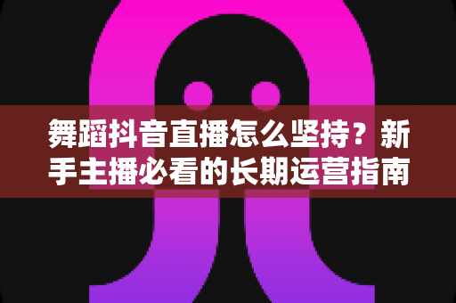 舞蹈抖音直播怎么坚持?新手主播必看的长期运营指南与心态突破秘籍 舞蹈抖音直播怎么坚持?新手主播必看的长期运营指南与心态突破秘籍