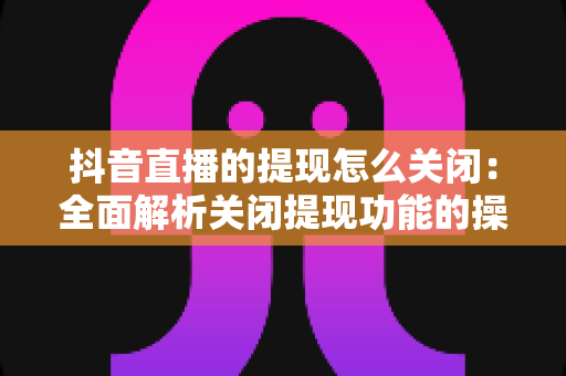 抖音直播的提现怎么关闭:全面解析关闭提现功能的操作方法与实用建议 抖音直播的提现怎么关闭:全面解析关闭提现功能的操作方法与实用建议