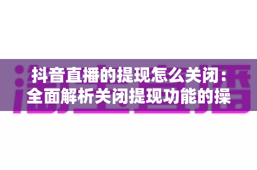 抖音直播的提现怎么关闭:全面解析关闭提现功能的操作方法与实用建议 抖音直播的提现怎么关闭:全面解析关闭提现功能的操作方法与实用建议