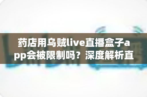 药店用乌贼live直播盒子app会被限制吗？深度解析直播合规风险与实用应对指南