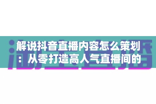 解说抖音直播内容怎么策划：从零打造高人气直播间的全流程实战指南