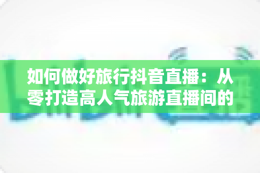 如何做好旅行抖音直播:从零打造高人气旅游直播间的完整实战指南 如何做好旅行抖音直播:从零打造高人气旅游直播间的完整实战指南