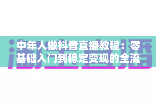 中年人做抖音直播教程:零基础入门到稳定变现的全流程实战指南 中年人做抖音直播教程:零基础入门到稳定变现的全流程实战指南