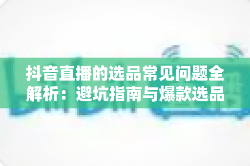抖音直播的选品常见问题全解析：避坑指南与爆款选品实战策略