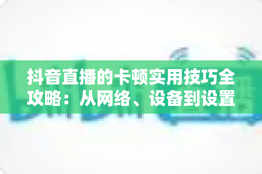 抖音直播的卡顿实用技巧全攻略：从网络、设备到设置，一站式解决直播卡顿难题，让您的直播间流畅如丝、人气爆棚