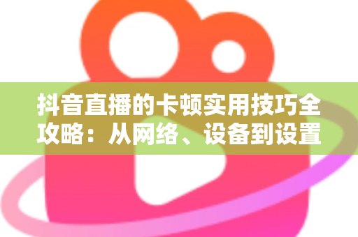 抖音直播的卡顿实用技巧全攻略：从网络、设备到设置，一站式解决直播卡顿难题，让您的直播间流畅如丝、人气爆棚