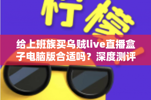 给上班族买乌贼live直播盒子电脑版合适吗？深度测评与购买建议全解析