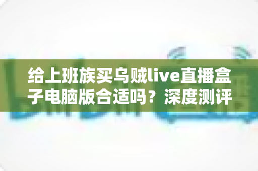 给上班族买乌贼live直播盒子电脑版合适吗？深度测评与购买建议全解析
