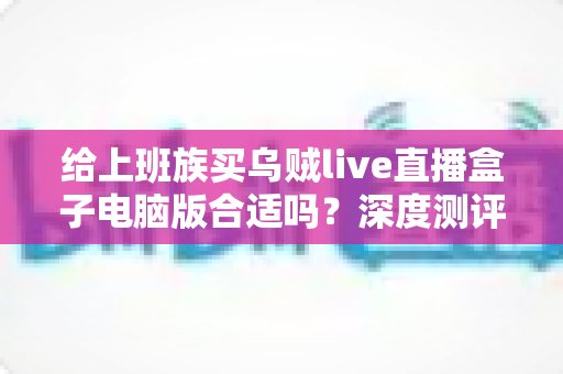 给上班族买乌贼live直播盒子电脑版合适吗？深度测评与购买建议全解析