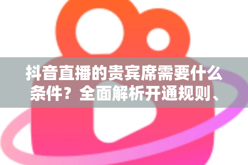 抖音直播的贵宾席需要什么条件?全面解析开通规则、获取方式与实用攻略 抖音直播的贵宾席需要什么条件?全面解析开通规则、获取方式与实用攻略