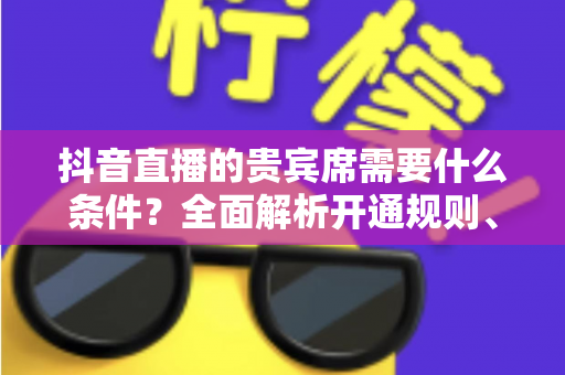 抖音直播的贵宾席需要什么条件?全面解析开通规则、获取方式与实用攻略 抖音直播的贵宾席需要什么条件?全面解析开通规则、获取方式与实用攻略