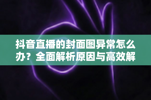 抖音直播的封面图异常怎么办?全面解析原因与高效解决方法,助你快速恢复正常直播 抖音直播的封面图异常怎么办?全面解析原因与高效解决方法,助你快速恢复正常直播