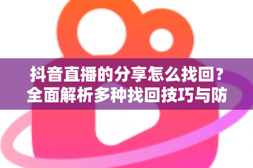 抖音直播的分享怎么找回?全面解析多种找回技巧与防丢失实用指南 抖音直播的分享怎么找回?全面解析多种找回技巧与防丢失实用指南