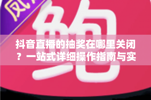 抖音直播的抽奖在哪里关闭?一站式详细操作指南与实用技巧全解析 抖音直播的抽奖在哪里关闭?一站式详细操作指南与实用技巧全解析