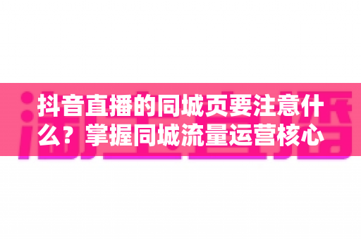 抖音直播的同城页要注意什么？掌握同城流量运营核心技巧，让本地观众精准进入你的直播间
