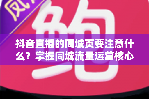 抖音直播的同城页要注意什么？掌握同城流量运营核心技巧，让本地观众精准进入你的直播间