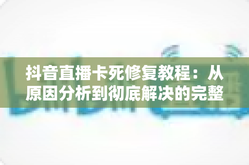 抖音直播卡死修复教程:从原因分析到彻底解决的完整指南 抖音直播卡死修复教程:从原因分析到彻底解决的完整指南