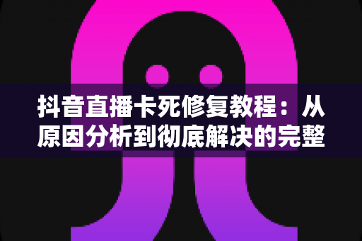 抖音直播卡死修复教程:从原因分析到彻底解决的完整指南 抖音直播卡死修复教程:从原因分析到彻底解决的完整指南