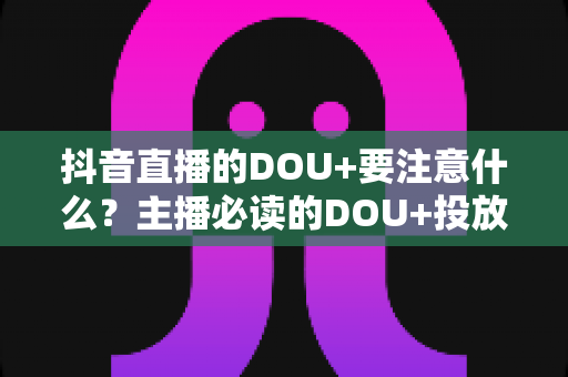 抖音直播的DOU+要注意什么？主播必读的DOU+投放避坑与实战指南