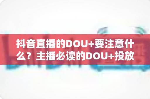 抖音直播的DOU+要注意什么？主播必读的DOU+投放避坑与实战指南