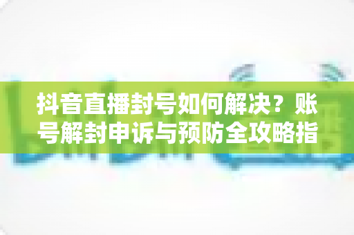 抖音直播封号如何解决?账号解封申诉与预防全攻略指南 抖音直播封号如何解决?账号解封申诉与预防全攻略指南