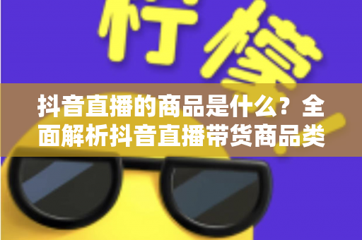 抖音直播的商品是什么?全面解析抖音直播带货商品类型与选品攻略 抖音直播的商品是什么?全面解析抖音直播带货商品类型与选品攻略