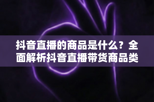 抖音直播的商品是什么?全面解析抖音直播带货商品类型与选品攻略 抖音直播的商品是什么?全面解析抖音直播带货商品类型与选品攻略
