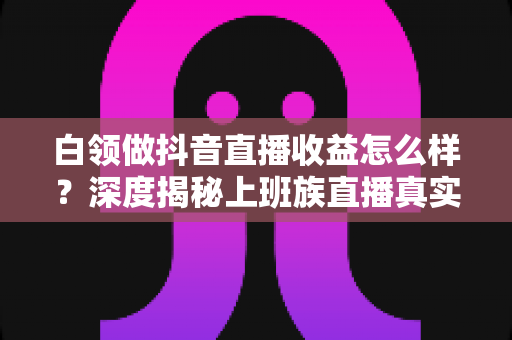 白领做抖音直播收益怎么样?深度揭秘上班族直播真实收入与变现全攻略 白领做抖音直播收益怎么样?深度揭秘上班族直播真实收入与变现全攻略