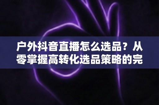 户外抖音直播怎么选品？从零掌握高转化选品策略的完整实战指南