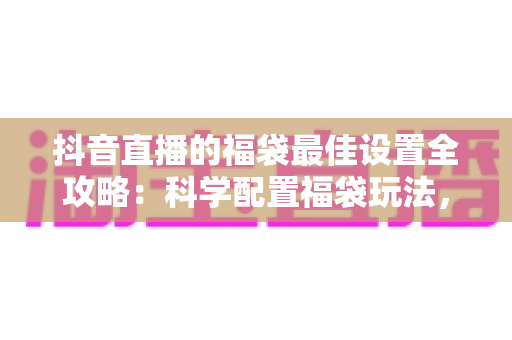 抖音直播的福袋最佳设置全攻略:科学配置福袋玩法,快速提升直播间人气、停留与转化 抖音直播的福袋最佳设置全攻略:科学配置福袋玩法,快速提升直播间人气、停留与转化